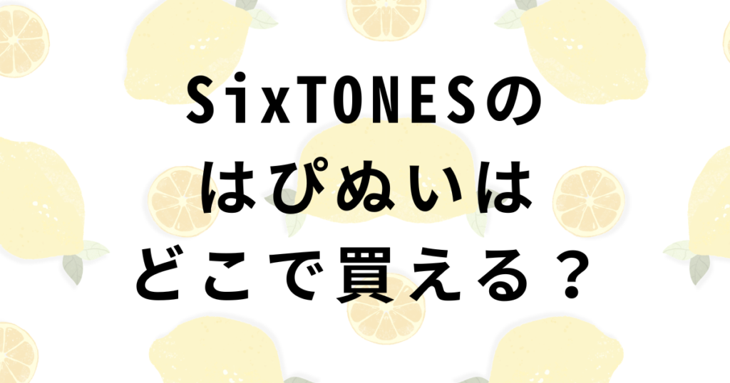 SixTONESはぴぬい販売店舗・優先入店チケット