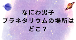 なにわ男子プラネタリウムの場所は?大阪は?