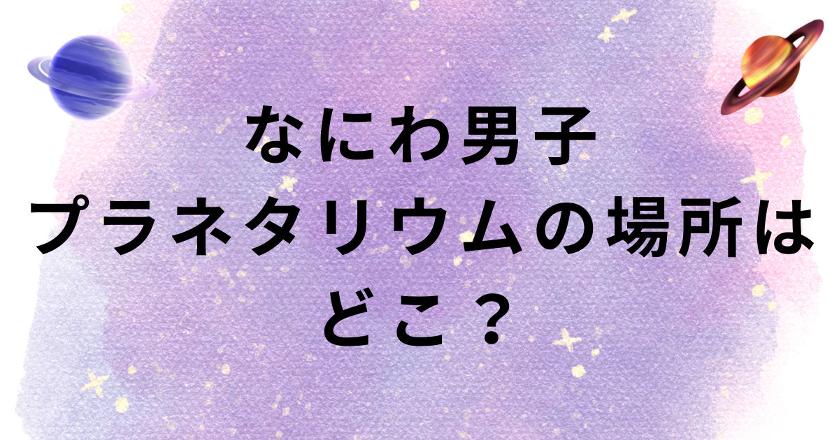 なにわ男子プラネタリウムの場所は？大阪は？